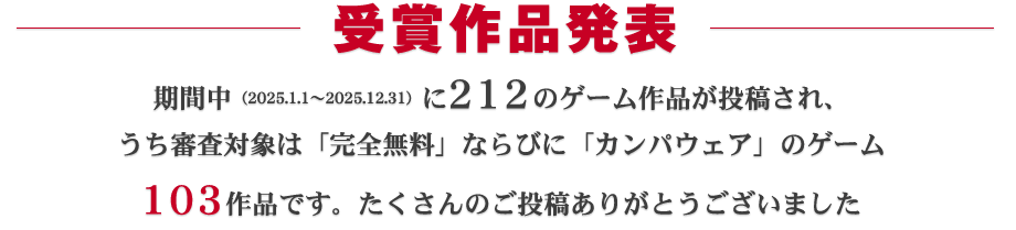 受賞作品発表:期間中(2025.1.1~2025.12.31)に212ものゲーム作品が投稿され、うち審査対象となったのは103作品です。たくさんのご投稿ありがとうございました